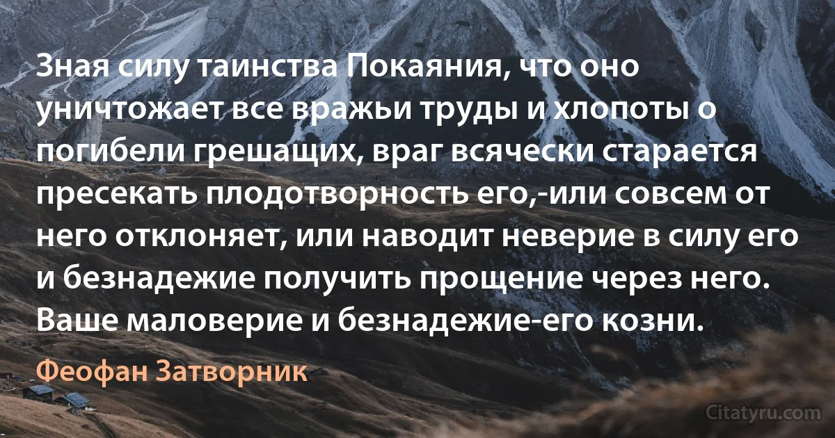 Зная силу таинства Покаяния, что оно уничтожает все вражьи труды и хлопоты о погибели грешащих, враг всячески старается пресекать плодотворность его,-или совсем от него отклоняет, или наводит неверие в силу его и безнадежие получить прощение через него. Ваше маловерие и безнадежие-его козни. (Феофан Затворник)