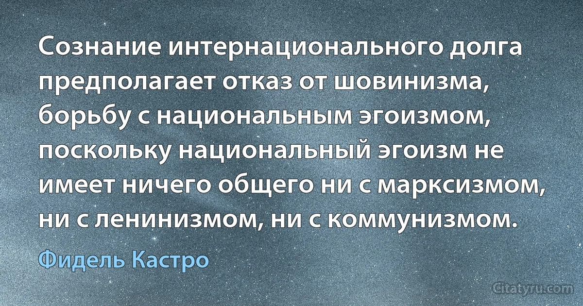 Сознание интернационального долга предполагает отказ от шовинизма, борьбу с национальным эгоизмом, поскольку национальный эгоизм не имеет ничего общего ни с марксизмом, ни с ленинизмом, ни с коммунизмом. (Фидель Кастро)