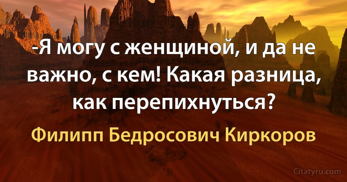 -Я могу с женщиной, и да не важно, с кем! Какая разница, как перепихнуться? (Филипп Бедросович Киркоров)