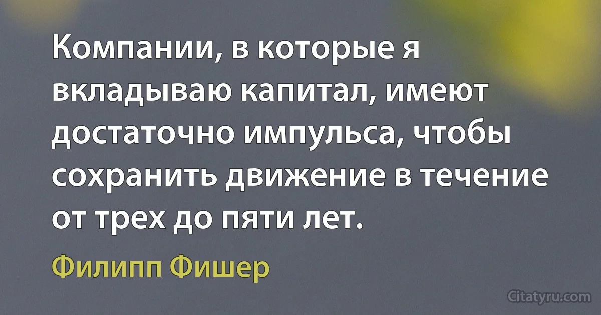 Компании, в которые я вкладываю капитал, имеют достаточно импульса, чтобы сохранить движение в течение от трех до пяти лет. (Филипп Фишер)