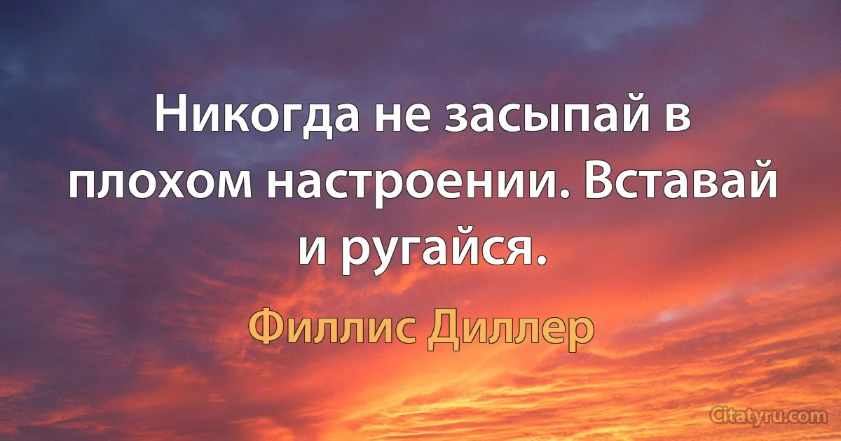 Никогда не засыпай в плохом настроении. Вставай и ругайся. (Филлис Диллер)