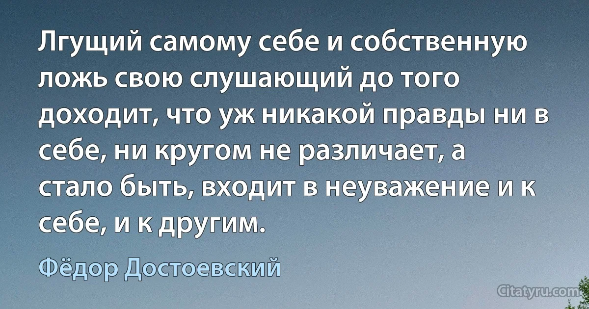 Лгущий самому себе и собственную ложь свою слушающий до того доходит, что уж никакой правды ни в себе, ни кругом не различает, а стало быть, входит в неуважение и к себе, и к другим. (Фёдор Достоевский)