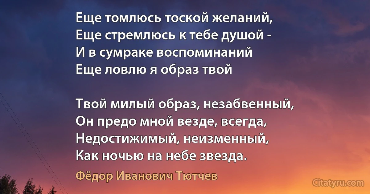 Еще томлюсь тоской желаний,
Еще стремлюсь к тебе душой -
И в сумраке воспоминаний
Еще ловлю я образ твой 

Твой милый образ, незабвенный,
Он предо мной везде, всегда,
Недостижимый, неизменный,
Как ночью на небе звезда. (Фёдор Иванович Тютчев)