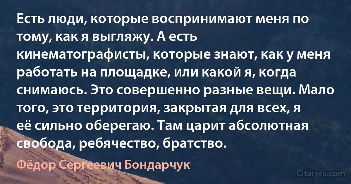 Есть люди, которые воспринимают меня по тому, как я выгляжу. А есть кинематографисты, которые знают, как у меня работать на площадке, или какой я, когда снимаюсь. Это совершенно разные вещи. Мало того, это территория, закрытая для всех, я её сильно оберегаю. Там царит абсолютная свобода, ребячество, братство. (Фёдор Сергеевич Бондарчук)