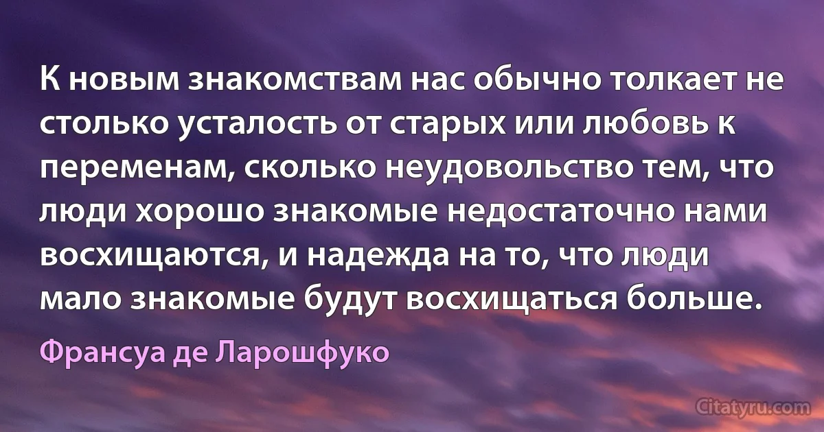 К новым знакомствам нас обычно толкает не столько усталость от старых или любовь к переменам, сколько неудовольство тем, что люди хорошо знакомые недостаточно нами восхищаются, и надежда на то, что люди мало знакомые будут восхищаться больше. (Франсуа де Ларошфуко)