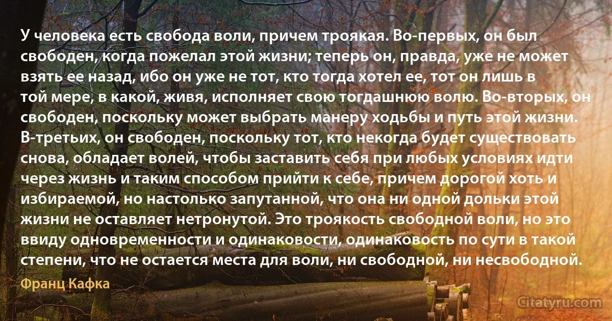 У человека есть свобода воли, причем троякая. Во-первых, он был свободен, когда пожелал этой жизни; теперь он, правда, уже не может взять ее назад, ибо он уже не тот, кто тогда хотел ее, тот он лишь в той мере, в какой, живя, исполняет свою тогдашнюю волю. Во-вторых, он свободен, поскольку может выбрать манеру ходьбы и путь этой жизни. В-третьих, он свободен, поскольку тот, кто некогда будет существовать снова, обладает волей, чтобы заставить себя при любых условиях идти через жизнь и таким способом прийти к себе, причем дорогой хоть и избираемой, но настолько запутанной, что она ни одной дольки этой жизни не оставляет нетронутой. Это троякость свободной воли, но это ввиду одновременности и одинаковости, одинаковость по сути в такой степени, что не остается места для воли, ни свободной, ни несвободной. (Франц Кафка)