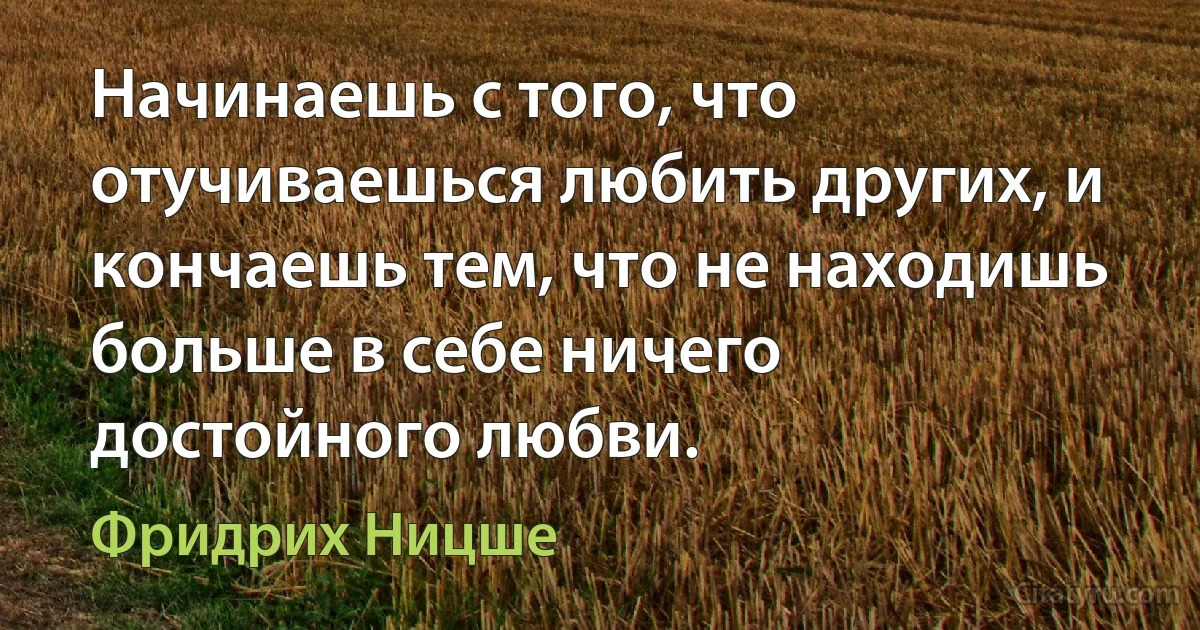 Начинаешь с того, что отучиваешься любить других, и кончаешь тем, что не находишь больше в себе ничего достойного любви. (Фридрих Ницше)