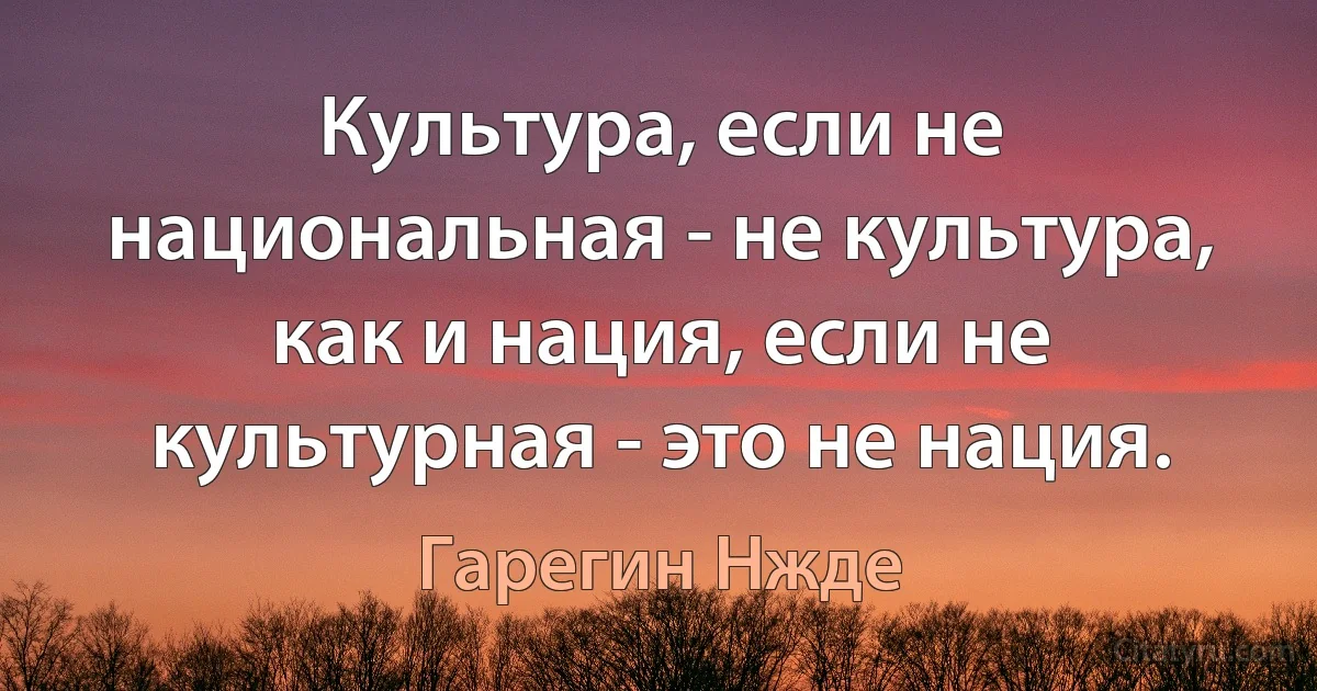 Культура, если не национальная - не культура, как и нация, если не культурная - это не нация. (Гарегин Нжде)