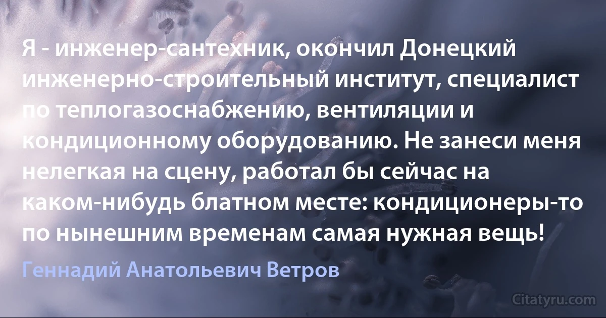 Я - инженер-сантехник, окончил Донецкий инженерно-строительный институт, специалист по теплогазоснабжению, вентиляции и кондиционному оборудованию. Не занеси меня нелегкая на сцену, работал бы сейчас на каком-нибудь блатном месте: кондиционеры-то по нынешним временам самая нужная вещь! (Геннадий Анатольевич Ветров)