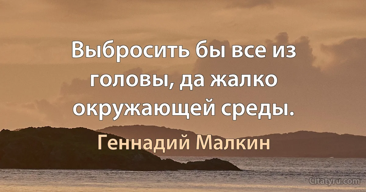 Выбросить бы все из головы, да жалко окружающей среды. (Геннадий Малкин)