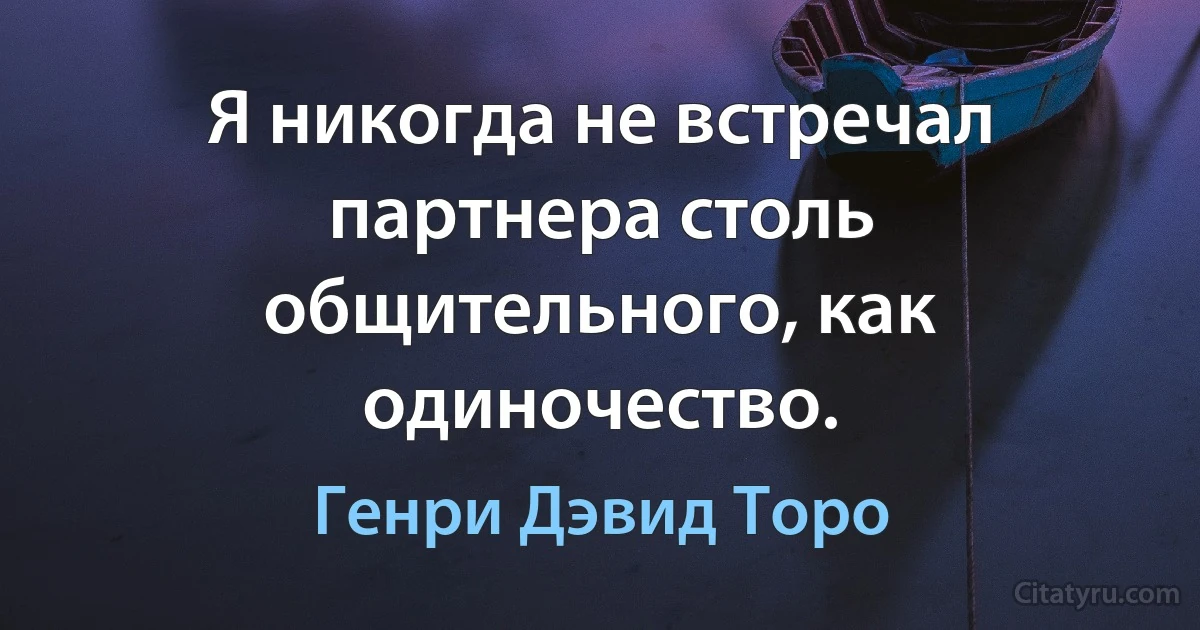 Я никогда не встречал партнера столь общительного, как одиночество. (Генри Дэвид Торо)