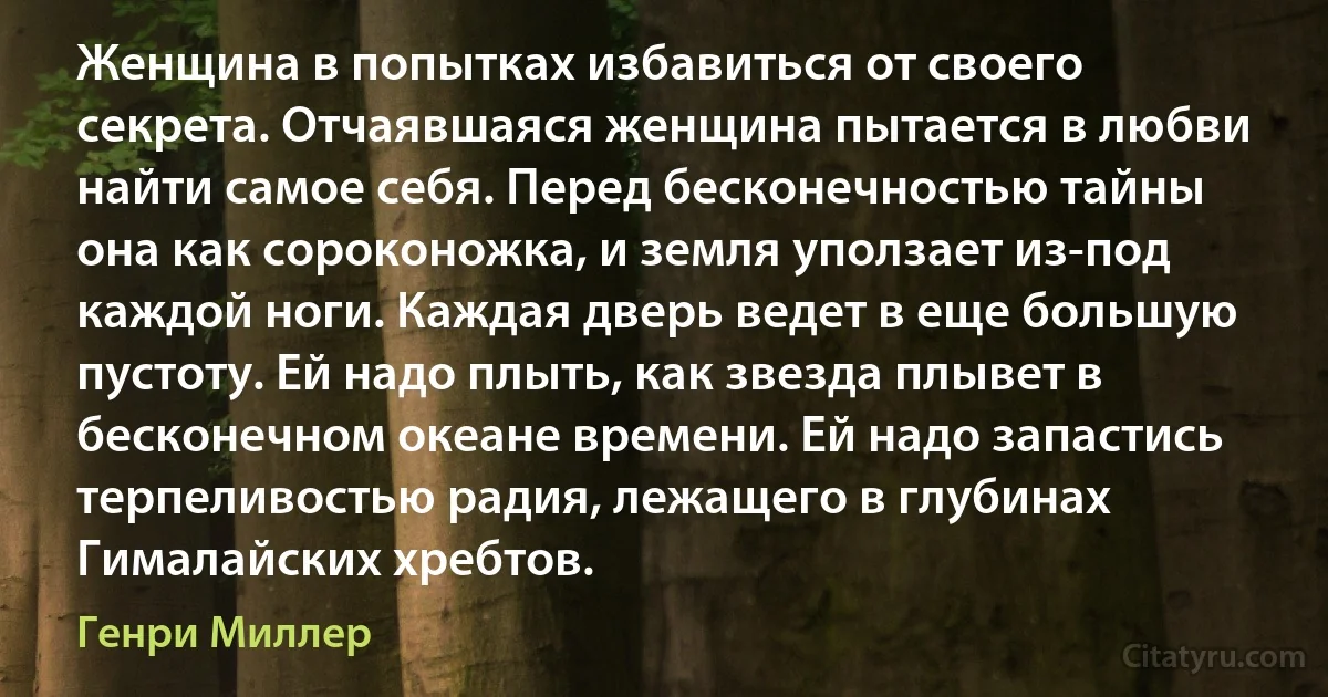 Женщина в попытках избавиться от своего секрета. Отчаявшаяся женщина пытается в любви найти самое себя. Перед бесконечностью тайны она как сороконожка, и земля уползает из-под каждой ноги. Каждая дверь ведет в еще большую пустоту. Ей надо плыть, как звезда плывет в бесконечном океане времени. Ей надо запастись терпеливостью радия, лежащего в глубинах Гималайских хребтов. (Генри Миллер)