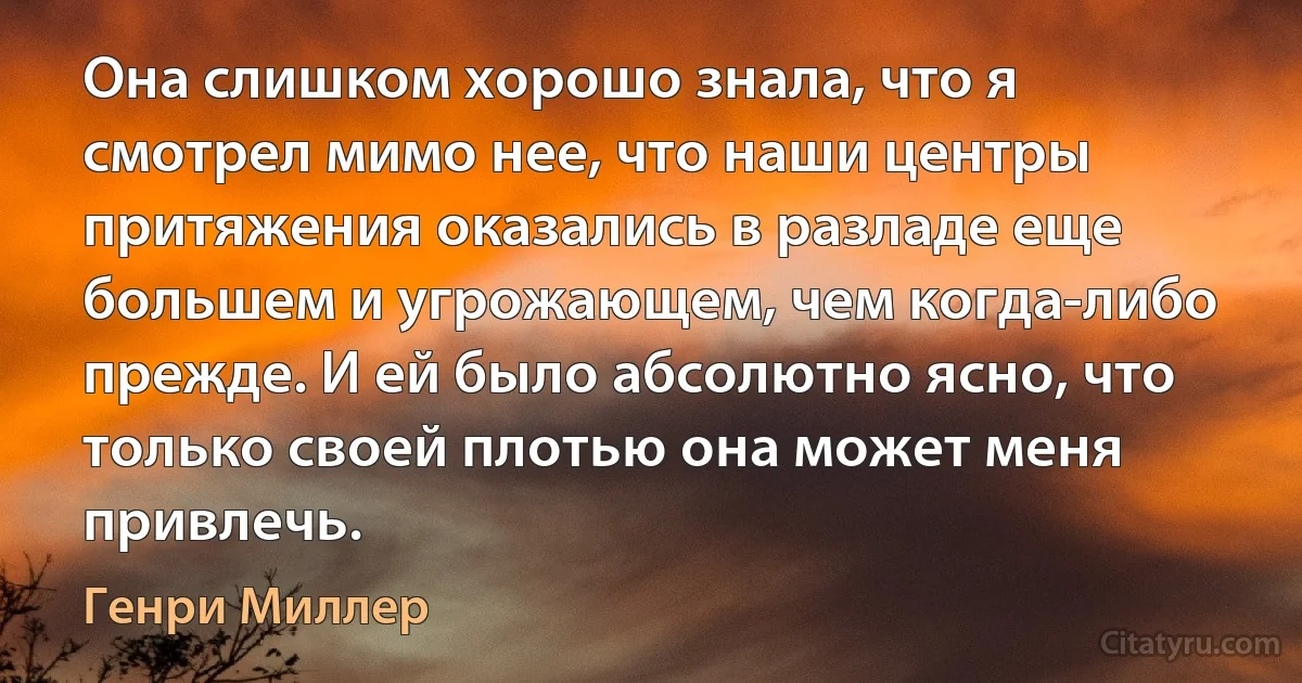 Она слишком хорошо знала, что я смотрел мимо нее, что наши центры притяжения оказались в разладе еще большем и угрожающем, чем когда-либо прежде. И ей было абсолютно ясно, что только своей плотью она может меня привлечь. (Генри Миллер)