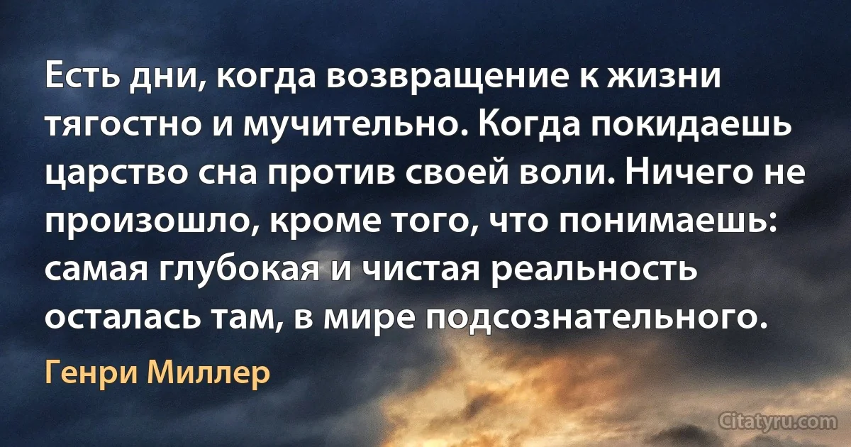 Есть дни, когда возвращение к жизни тягостно и мучительно. Когда покидаешь царство сна против своей воли. Ничего не произошло, кроме того, что понимаешь: самая глубокая и чистая реальность осталась там, в мире подсознательного. (Генри Миллер)