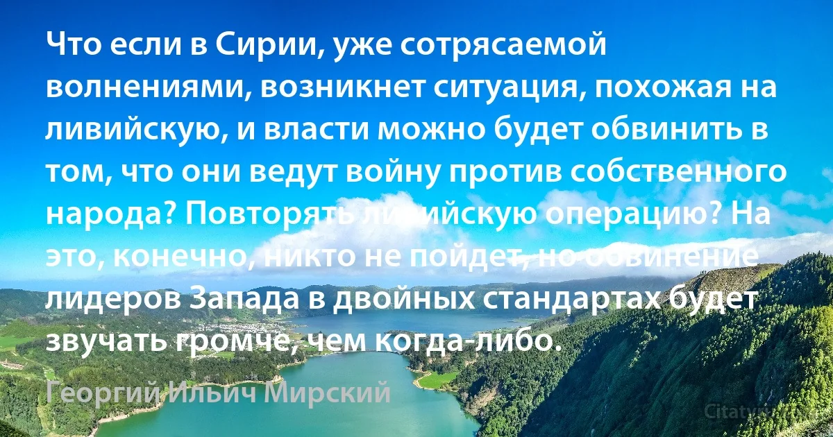 Что если в Сирии, уже сотрясаемой волнениями, возникнет ситуация, похожая на ливийскую, и власти можно будет обвинить в том, что они ведут войну против собственного народа? Повторять ливийскую операцию? На это, конечно, никто не пойдет, но обвинение лидеров Запада в двойных стандартах будет звучать громче, чем когда-либо. (Георгий Ильич Мирский)