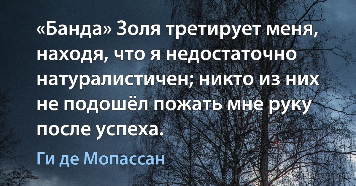 «Банда» Золя третирует меня, находя, что я недостаточно натуралистичен; никто из них не подошёл пожать мне руку после успеха. (Ги де Мопассан)