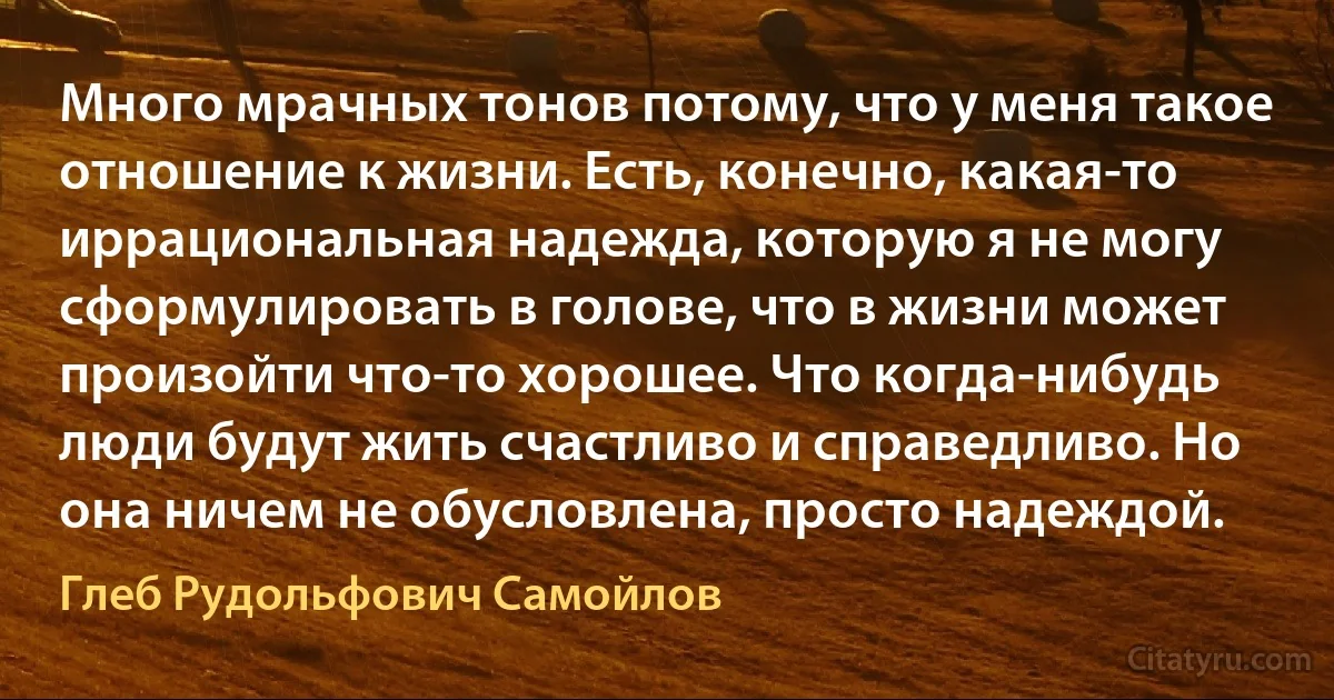 Много мрачных тонов потому, что у меня такое отношение к жизни. Есть, конечно, какая-то иррациональная надежда, которую я не могу сформулировать в голове, что в жизни может произойти что-то хорошее. Что когда-нибудь люди будут жить счастливо и справедливо. Но она ничем не обусловлена, просто надеждой. (Глеб Рудольфович Самойлов)