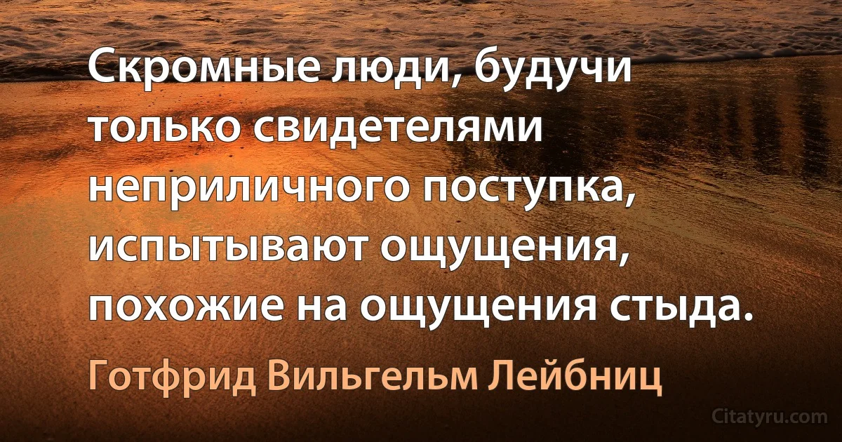 Скромные люди, будучи только свидетелями неприличного поступка, испытывают ощущения, похожие на ощущения стыда. (Готфрид Вильгельм Лейбниц)