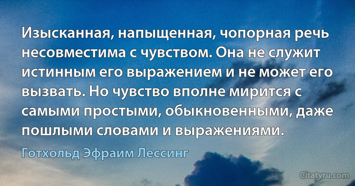 Изысканная, напыщенная, чопорная речь несовместима с чувством. Она не служит истинным его выражением и не может его вызвать. Но чувство вполне мирится с самыми простыми, обыкновенными, даже пошлыми словами и выражениями. (Готхольд Эфраим Лессинг)