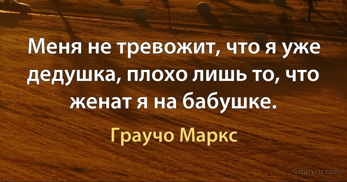 Меня не тревожит, что я уже дедушка, плохо лишь то, что женат я на бабушке. (Граучо Маркс)