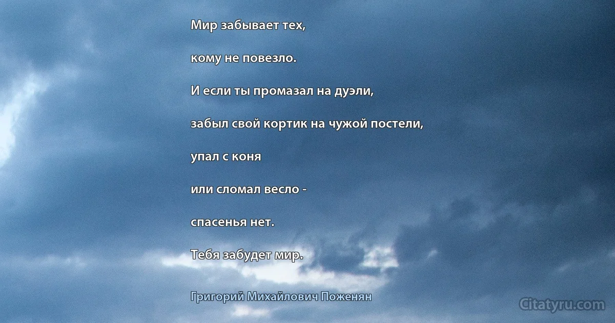 Мир забывает тех,

кому не повезло.

И если ты промазал на дуэли,

забыл свой кортик на чужой постели,

упал с коня

или сломал весло -

спасенья нет.

Тебя забудет мир. (Григорий Михайлович Поженян)