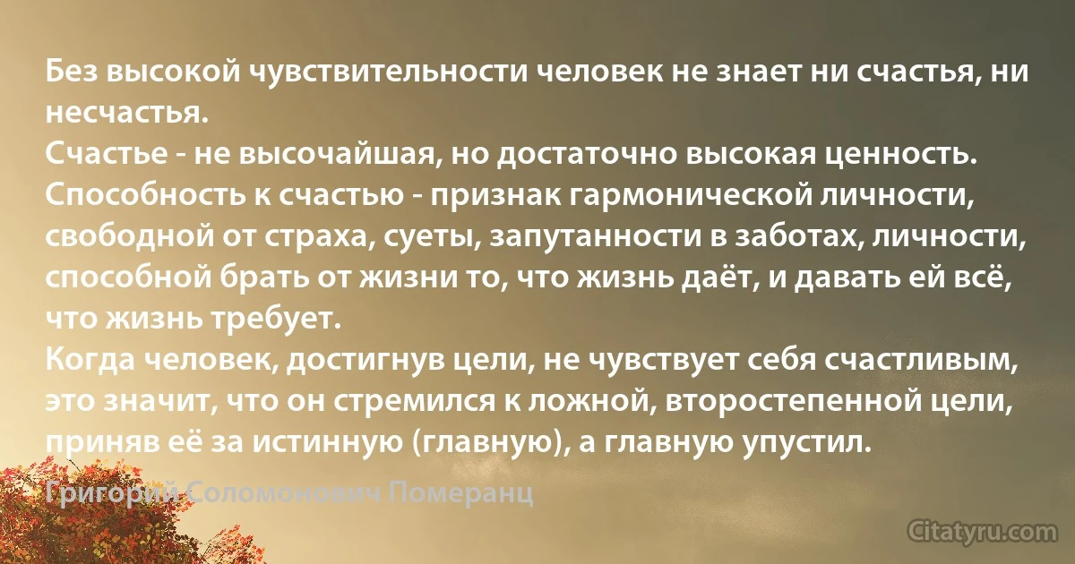 Без высокой чувствительности человек не знает ни счастья, ни несчастья.
Счастье - не высочайшая, но достаточно высокая ценность.
Способность к счастью - признак гармонической личности, свободной от страха, суеты, запутанности в заботах, личности, способной брать от жизни то, что жизнь даёт, и давать ей всё, что жизнь требует.
Когда человек, достигнув цели, не чувствует себя счастливым, это значит, что он стремился к ложной, второстепенной цели, приняв её за истинную (главную), а главную упустил. (Григорий Соломонович Померанц)