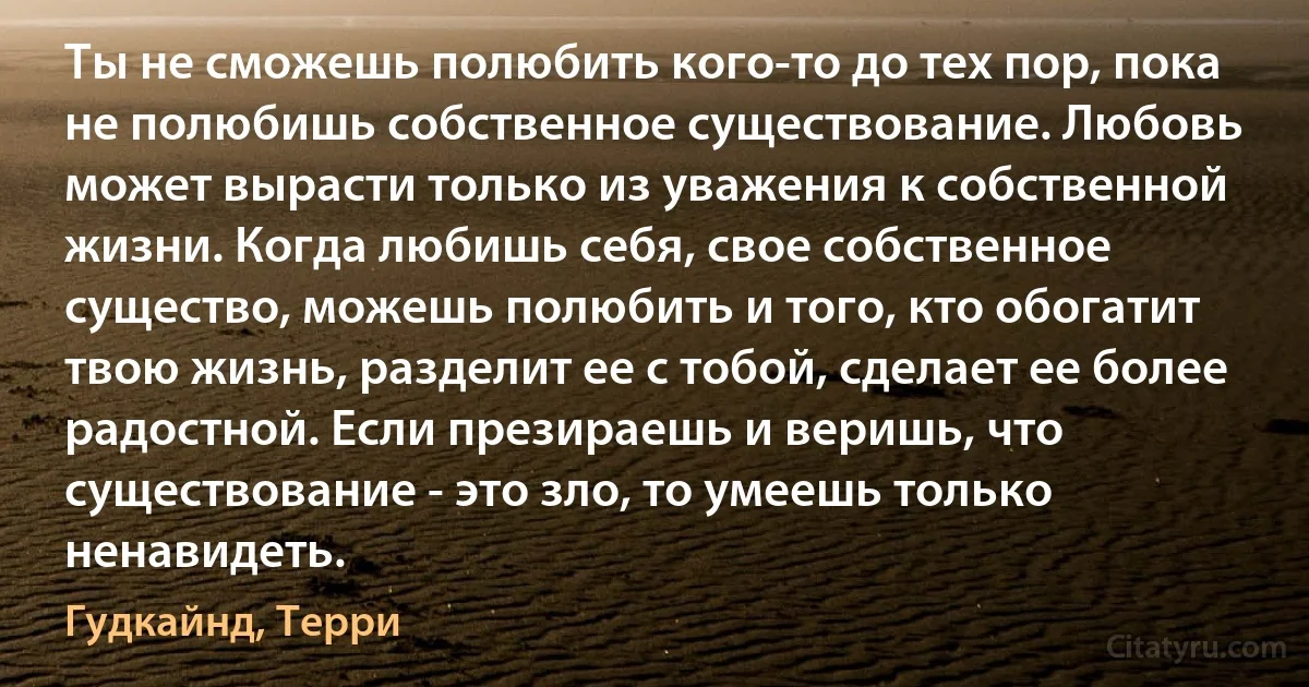 Ты не сможешь полюбить кого-то до тех пор, пока не полюбишь собственное существование. Любовь может вырасти только из уважения к собственной жизни. Когда любишь себя, свое собственное существо, можешь полюбить и того, кто обогатит твою жизнь, разделит ее с тобой, сделает ее более радостной. Если презираешь и веришь, что существование - это зло, то умеешь только ненавидеть. (Гудкайнд, Терри)