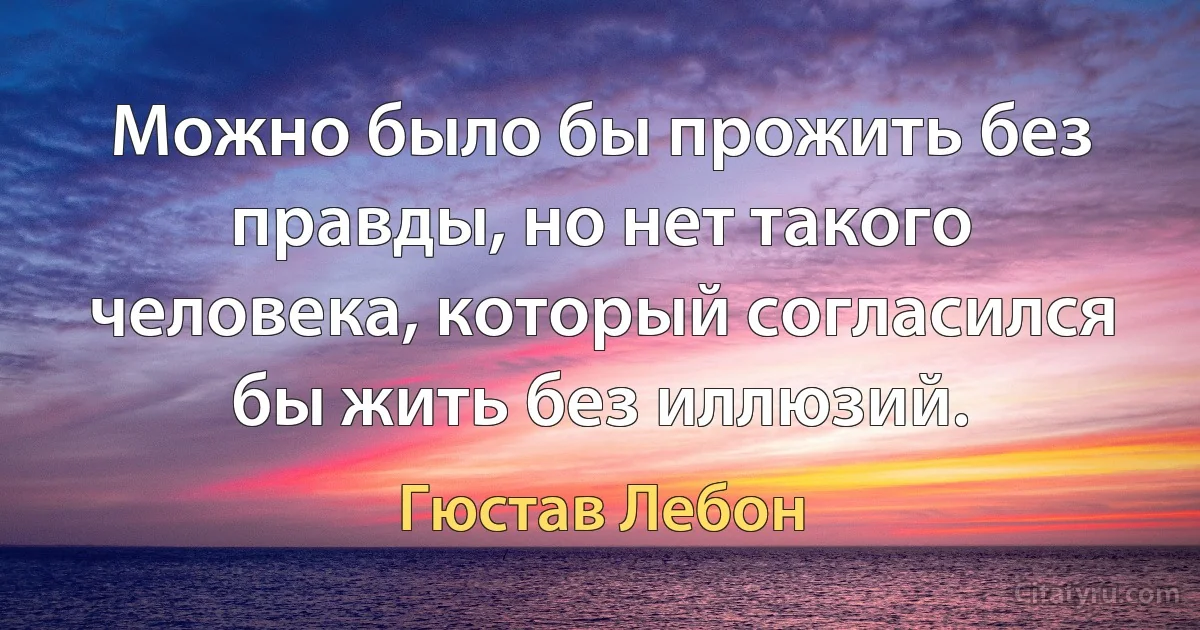 Можно было бы прожить без правды, но нет такого человека, который согласился бы жить без иллюзий. (Гюстав Лебон)