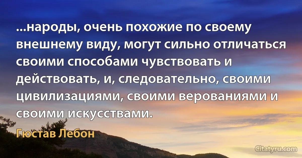 ...народы, очень похожие по своему внешнему виду, могут сильно отличаться своими способами чувствовать и действовать, и, следовательно, своими цивилизациями, своими верованиями и своими искусствами. (Гюстав Лебон)