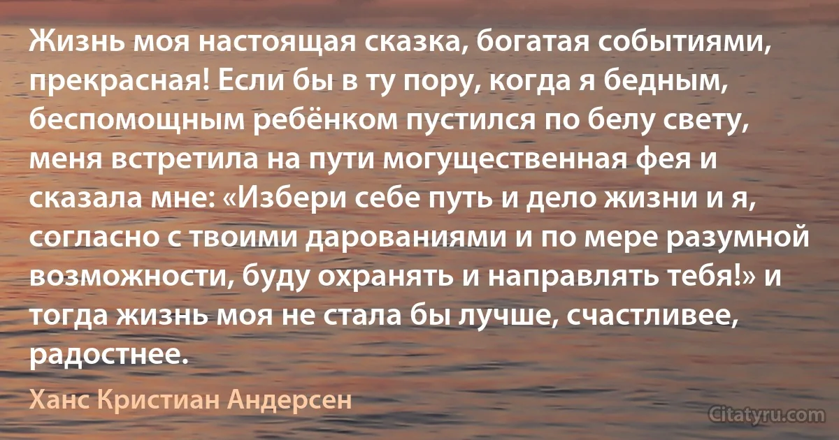 Жизнь моя настоящая сказка, богатая событиями, прекрасная! Если бы в ту пору, когда я бедным, беспомощным ребёнком пустился по белу свету, меня встретила на пути могущественная фея и сказала мне: «Избери себе путь и дело жизни и я, согласно с твоими дарованиями и по мере разумной возможности, буду охранять и направлять тебя!» и тогда жизнь моя не стала бы лучше, счастливее, радостнее. (Ханс Кристиан Андерсен)