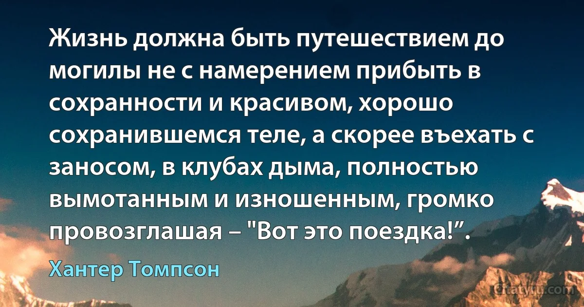 Жизнь должна быть путешествием до могилы не с намерением прибыть в сохранности и красивом, хорошо сохранившемся теле, а скорее въехать с заносом, в клубах дыма, полностью вымотанным и изношенным, громко провозглашая – "Вот это поездка!”. (Хантер Томпсон)