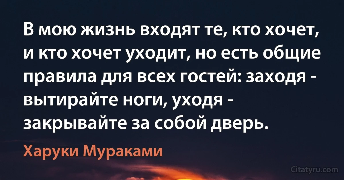 B мою жизнь входят те, кто хочет, и кто хочет уходит, но есть общие правила для всех гостей: заходя - вытирайте ноги, уходя - закрывайте за собой дверь. (Харуки Мураками)