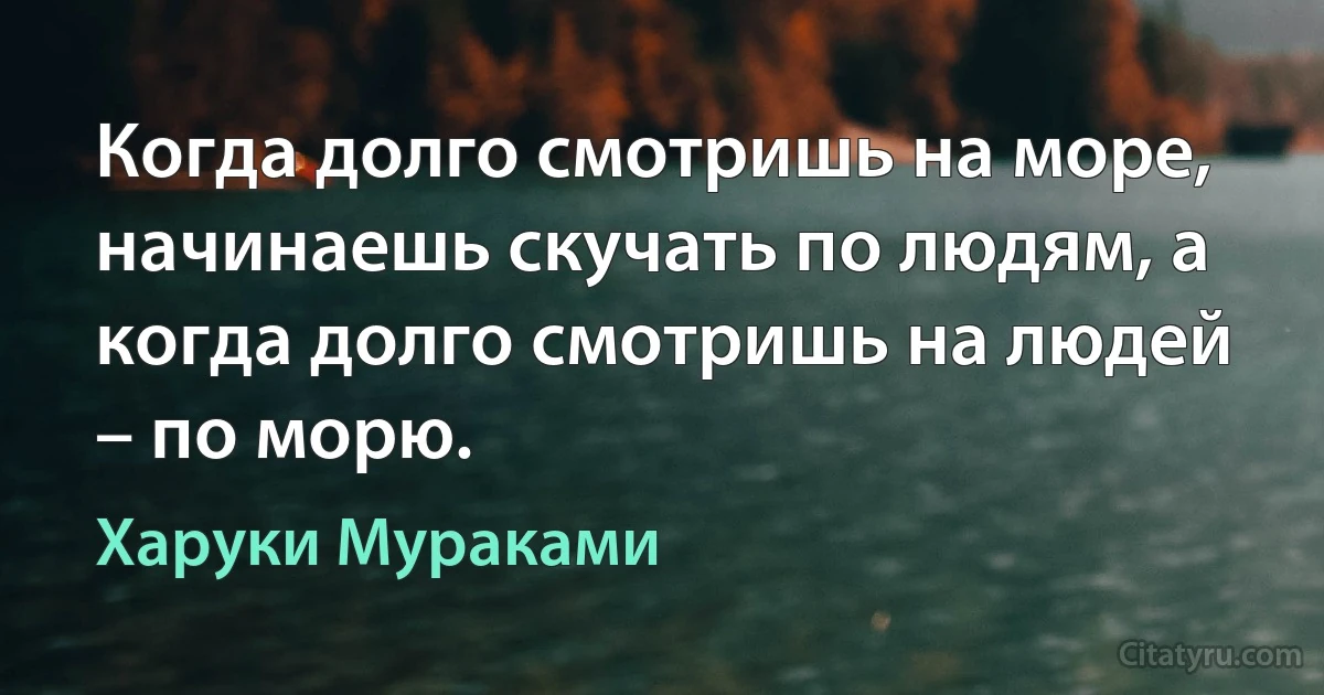 Когда долго смотришь на море, начинаешь скучать по людям, а когда долго смотришь на людей – по морю. (Харуки Мураками)