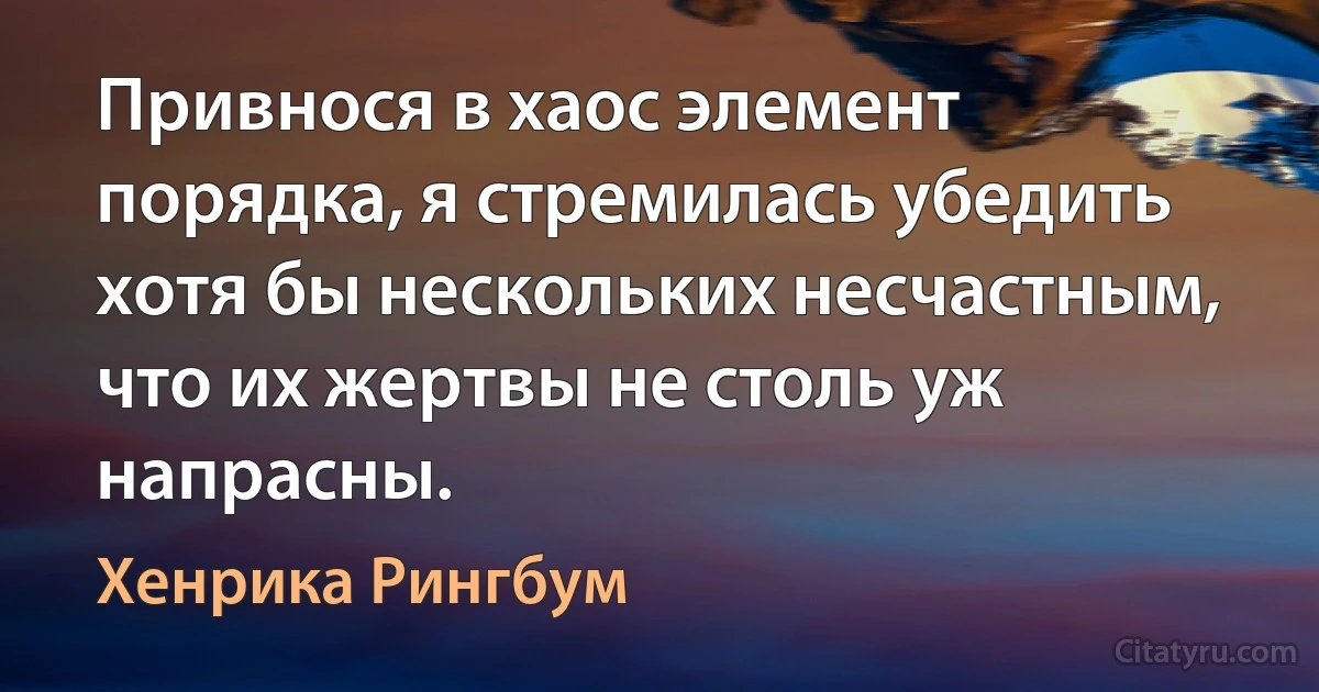 Привнося в хаос элемент порядка, я стремилась убедить хотя бы нескольких несчастным, что их жертвы не столь уж напрасны. (Хенрика Рингбум)