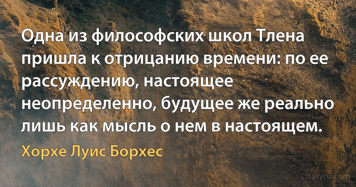 Одна из философских школ Тлена пришла к отрицанию времени: по ее рассуждению, настоящее неопределенно, будущее же реально лишь как мысль о нем в настоящем. (Хорхе Луис Борхес)