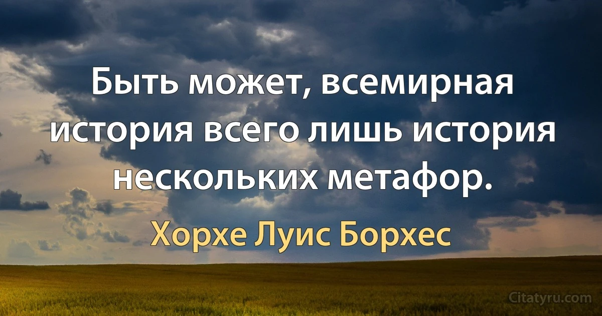 Быть может, всемирная история всего лишь история нескольких метафор. (Хорхе Луис Борхес)