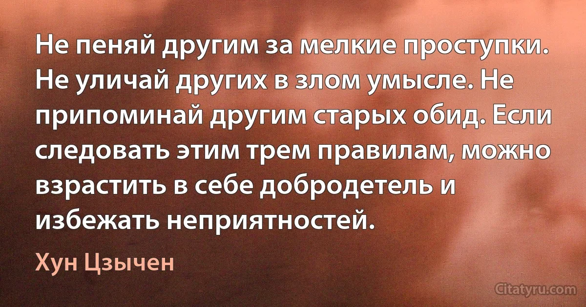 Не пеняй другим за мелкие проступки. Не уличай других в злом умысле. Не припоминай другим старых обид. Если следовать этим трем правилам, можно взрастить в себе добродетель и избежать неприятностей. (Хун Цзычен)