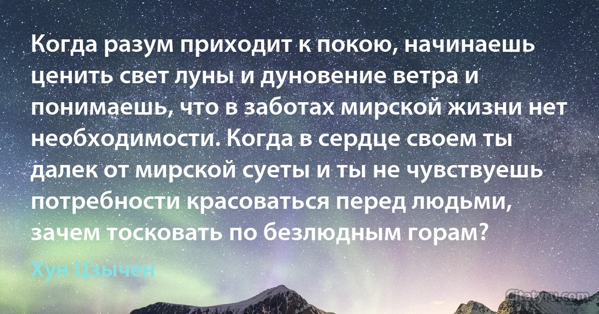 Когда разум приходит к покою, начинаешь ценить свет луны и дуновение ветра и понимаешь, что в заботах мирской жизни нет необходимости. Когда в сердце своем ты далек от мирской суеты и ты не чувствуешь потребности красоваться перед людьми, зачем тосковать по безлюдным горам? (Хун Цзычен)