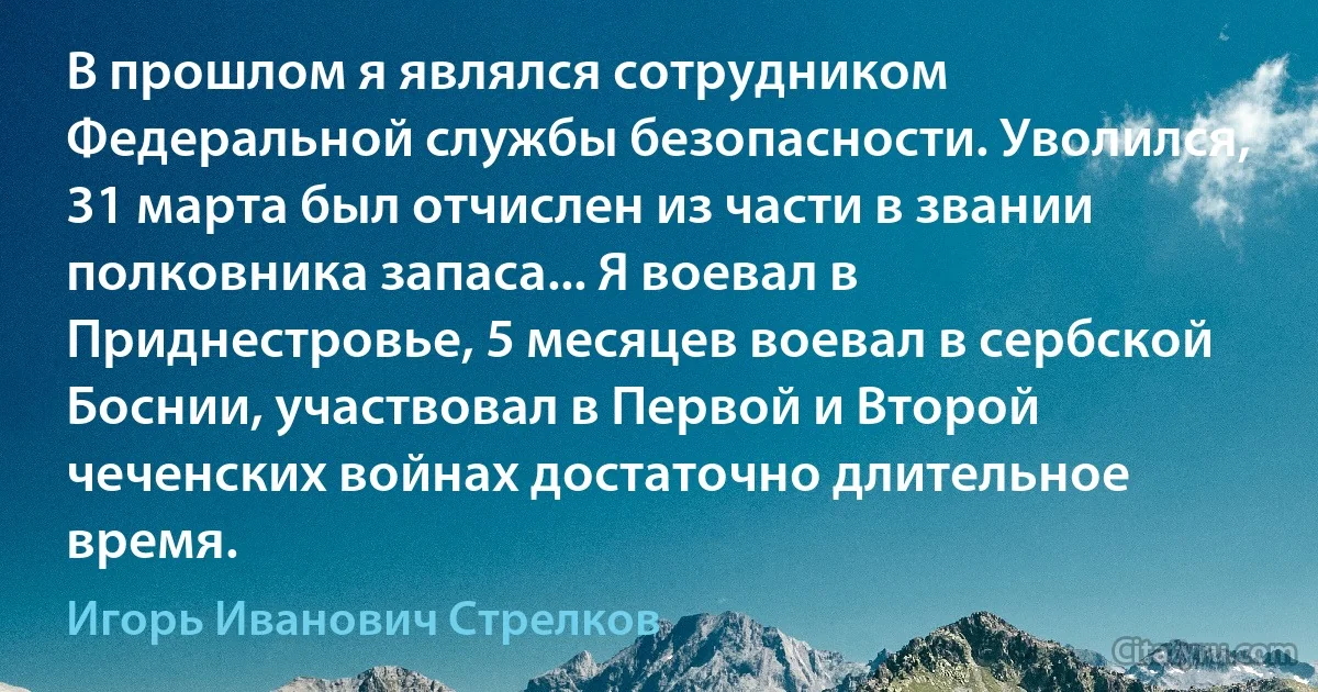 В прошлом я являлся сотрудником Федеральной службы безопасности. Уволился, 31 марта был отчислен из части в звании полковника запаса... Я воевал в Приднестровье, 5 месяцев воевал в сербской Боснии, участвовал в Первой и Второй чеченских войнах достаточно длительное время. (Игорь Иванович Стрелков)