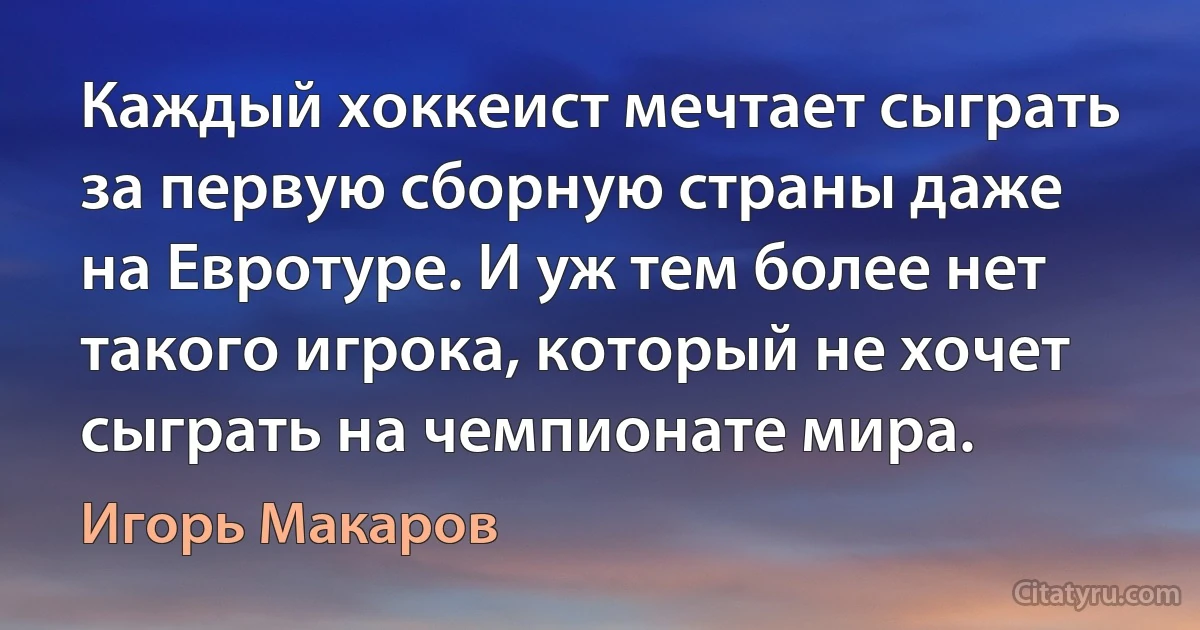 Каждый хоккеист мечтает сыграть за первую сборную страны даже на Евротуре. И уж тем более нет такого игрока, который не хочет сыграть на чемпионате мира. (Игорь Макаров)