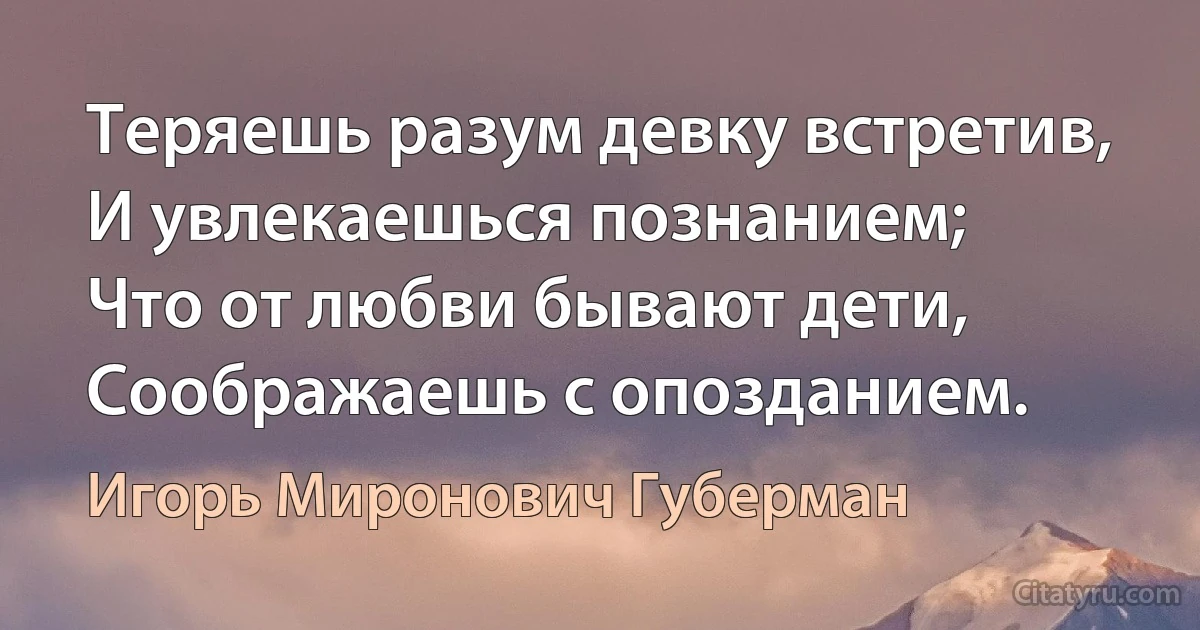 Теряешь разум девку встретив,
И увлекаешься познанием;
Что от любви бывают дети,
Соображаешь с опозданием. (Игорь Миронович Губерман)