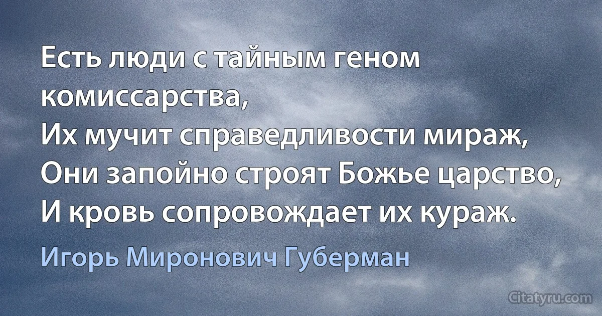 Есть люди с тайным геном комиссарства,
Их мучит справедливости мираж,
Они запойно строят Божье царство,
И кровь сопровождает их кураж. (Игорь Миронович Губерман)