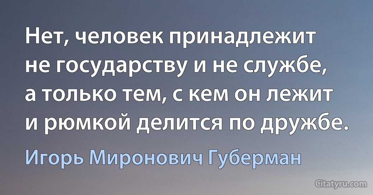 Нет, человек принадлежит
не государству и не службе,
а только тем, с кем он лежит
и рюмкой делится по дружбе. (Игорь Миронович Губерман)