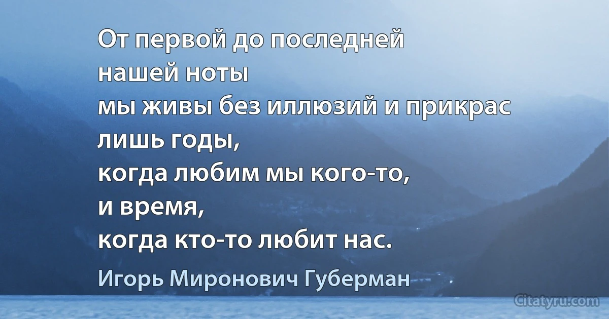 От первой до последней
нашей ноты
мы живы без иллюзий и прикрас
лишь годы,
когда любим мы кого-то,
и время,
когда кто-то любит нас. (Игорь Миронович Губерман)