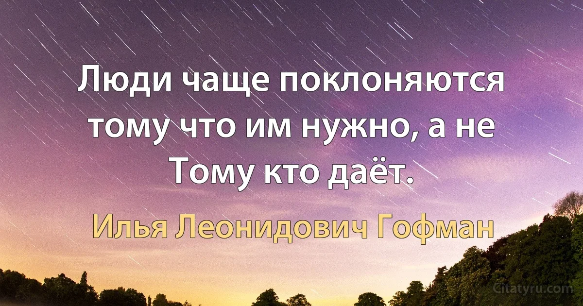 Люди чаще поклоняются тому что им нужно, а не Тому кто даёт. (Илья Леонидович Гофман)