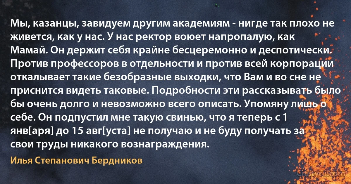 Мы, казанцы, завидуем другим академиям - нигде так плохо не живется, как у нас. У нас ректор воюет напропалую, как Мамай. Он держит себя крайне бесцеремонно и деспотически. Против профессоров в отдельности и против всей корпорации откалывает такие безобразные выходки, что Вам и во сне не приснится видеть таковые. Подробности эти рассказывать было бы очень долго и невозможно всего описать. Упомяну лишь о себе. Он подпустил мне такую свинью, что я теперь с 1 янв[аря] до 15 авг[уста] не получаю и не буду получать за свои труды никакого вознаграждения. (Илья Степанович Бердников)