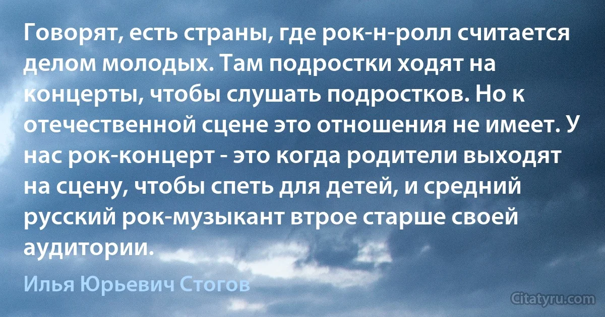 Говорят, есть страны, где рок-н-ролл считается делом молодых. Там подростки ходят на концерты, чтобы слушать подростков. Но к отечественной сцене это отношения не имеет. У нас рок-концерт - это когда родители выходят на сцену, чтобы спеть для детей, и средний русский рок-музыкант втрое старше своей аудитории. (Илья Юрьевич Стогов)