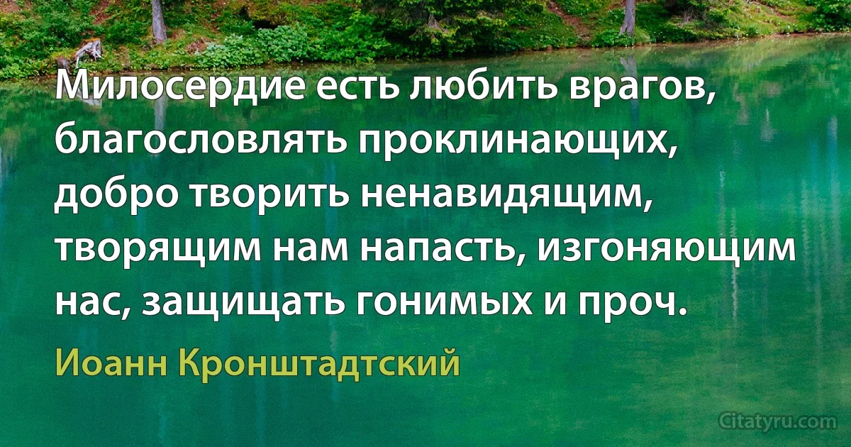 Милосердие есть любить врагов, благословлять проклинающих, добро творить ненавидящим, творящим нам напасть, изгоняющим нас, защищать гонимых и проч. (Иоанн Кронштадтский)