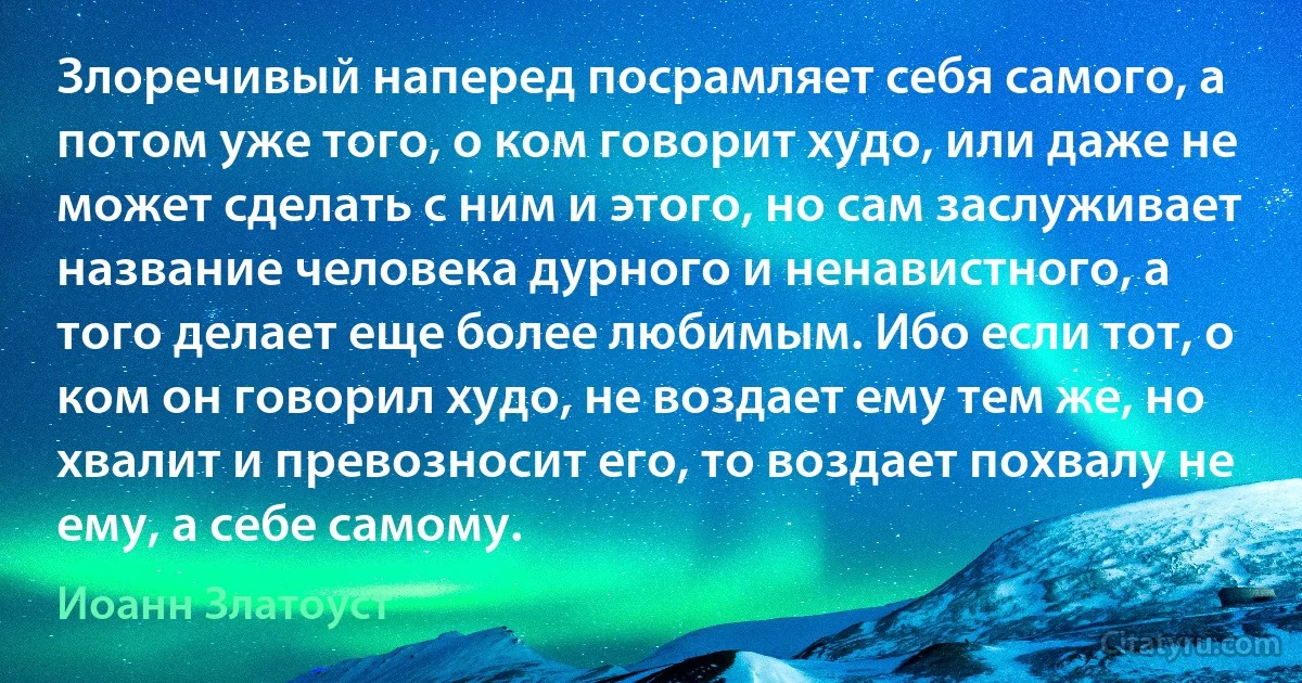 Злоречивый наперед посрамляет себя самого, а потом уже того, о ком говорит худо, или даже не может сделать с ним и этого, но сам заслуживает название человека дурного и ненавистного, а того делает еще более любимым. Ибо если тот, о ком он говорил худо, не воздает ему тем же, но хвалит и превозносит его, то воздает похвалу не ему, а себе самому. (Иоанн Златоуст)