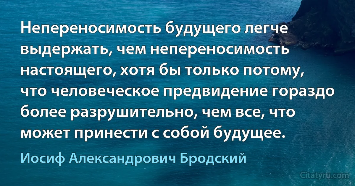 Непереносимость будущего легче выдержать, чем непереносимость настоящего, хотя бы только потому, что человеческое предвидение гораздо более разрушительно, чем все, что может принести с собой будущее. (Иосиф Александрович Бродский)